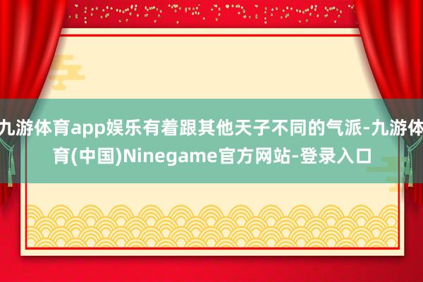 九游体育app娱乐有着跟其他天子不同的气派-九游体育(中国)Ninegame官方网站-登录入口