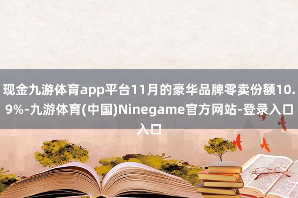 现金九游体育app平台11月的豪华品牌零卖份额10.9%-九游体育(中国)Ninegame官方网站-登录入口