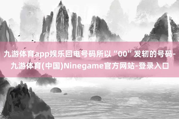 九游体育app娱乐回电号码所以“00”发轫的号码-九游体育(中国)Ninegame官方网站-登录入口