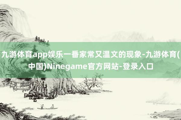 九游体育app娱乐一番家常又温文的现象-九游体育(中国)Ninegame官方网站-登录入口