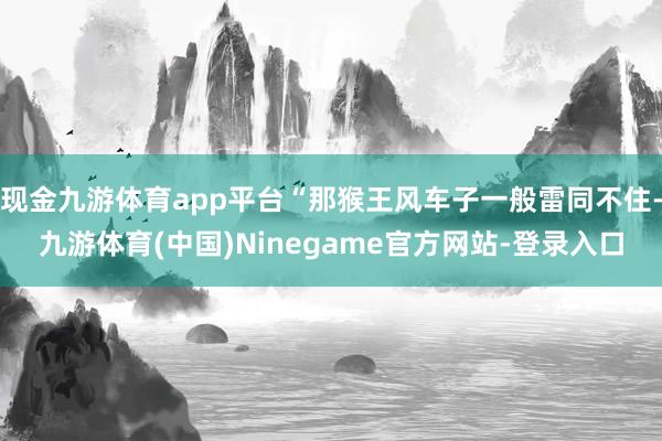 现金九游体育app平台“那猴王风车子一般雷同不住-九游体育(中国)Ninegame官方网站-登录入口