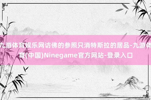 九游体育娱乐网访佛的参照只消特斯拉的居品-九游体育(中国)Ninegame官方网站-登录入口