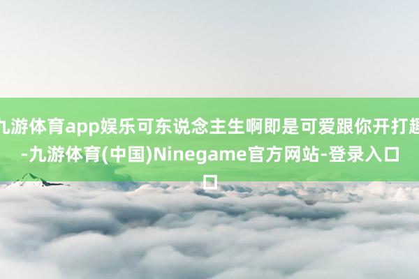 九游体育app娱乐可东说念主生啊即是可爱跟你开打趣-九游体育(中国)Ninegame官方网站-登录入口