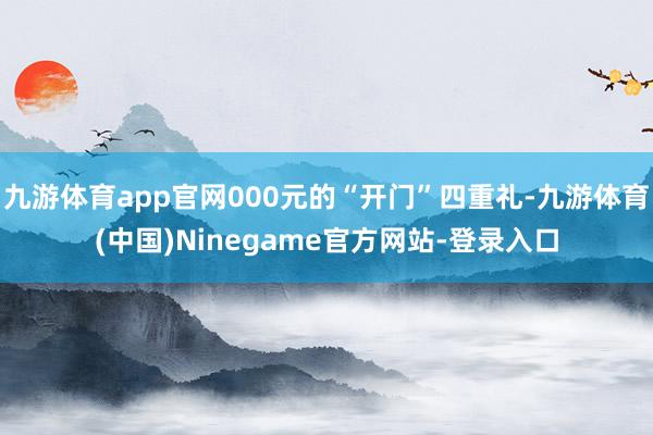 九游体育app官网000元的“开门”四重礼-九游体育(中国)Ninegame官方网站-登录入口