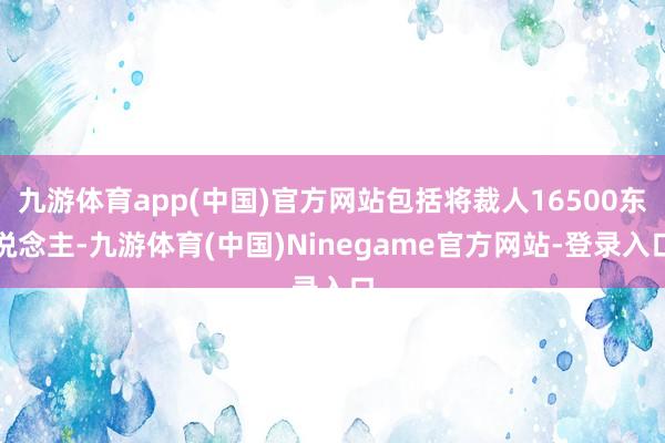 九游体育app(中国)官方网站包括将裁人16500东说念主-九游体育(中国)Ninegame官方网站-登录入口