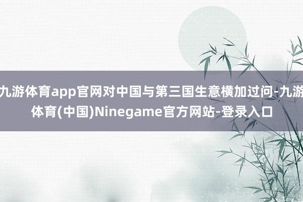 九游体育app官网对中国与第三国生意横加过问-九游体育(中国)Ninegame官方网站-登录入口