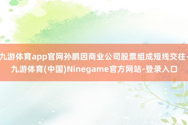 九游体育app官网孙鹏因商业公司股票组成短线交往-九游体育(中国)Ninegame官方网站-登录入口