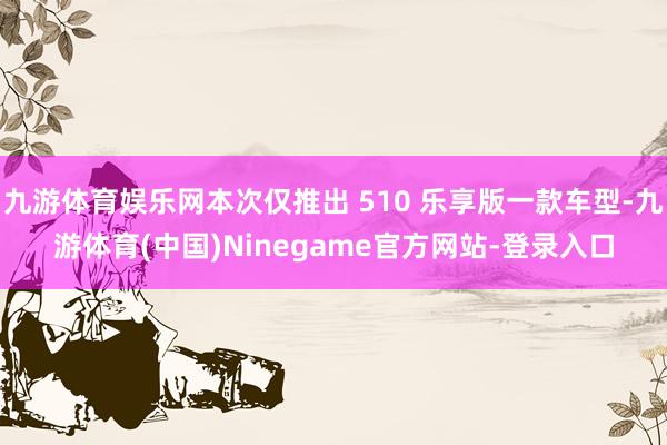 九游体育娱乐网本次仅推出 510 乐享版一款车型-九游体育(中国)Ninegame官方网站-登录入口