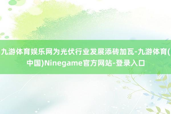 九游体育娱乐网为光伏行业发展添砖加瓦-九游体育(中国)Ninegame官方网站-登录入口