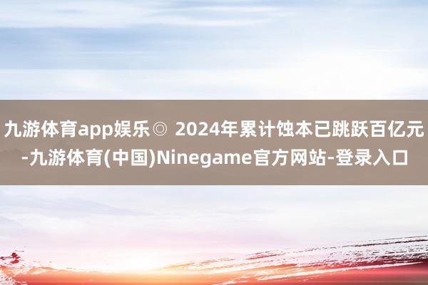 九游体育app娱乐◎ 2024年累计蚀本已跳跃百亿元-九游体育(中国)Ninegame官方网站-登录入口