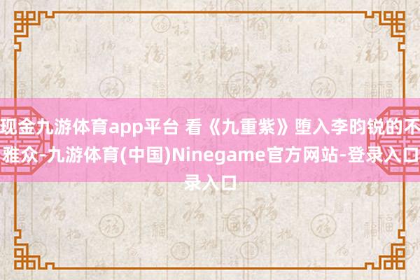 现金九游体育app平台 看《九重紫》堕入李昀锐的不雅众-九游体育(中国)Ninegame官方网站-登录入口