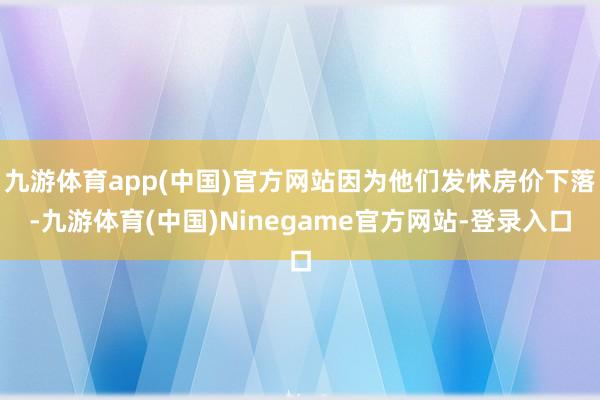 九游体育app(中国)官方网站因为他们发怵房价下落-九游体育(中国)Ninegame官方网站-登录入口