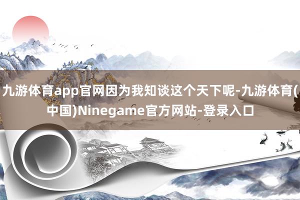 九游体育app官网因为我知谈这个天下呢-九游体育(中国)Ninegame官方网站-登录入口