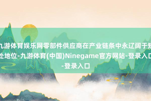 九游体育娱乐网零部件供应商在产业链条中永辽阔于短处地位-九游体育(中国)Ninegame官方网站-登录入口