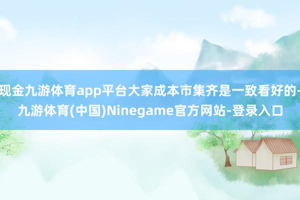 现金九游体育app平台大家成本市集齐是一致看好的-九游体育(中国)Ninegame官方网站-登录入口