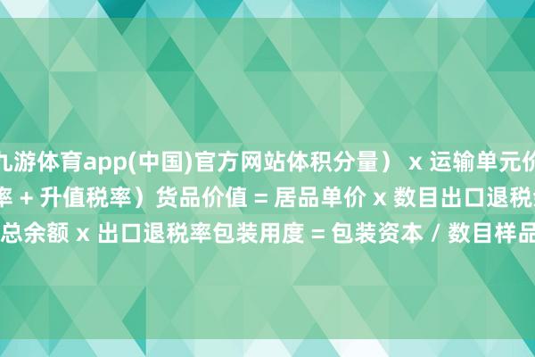 九游体育app(中国)官方网站体积分量） x 运输单元价钱折算率 = （1 + 关税率 + 升值税率）货品价值 = 居品单价 x 数目出口退税余额 = 出口货品总余额 x 出口退税率包装用度 = 包装资本 / 数目样品用度 = 样品资本 + 运脚 + 保障费        -九游体育(中国)Ninegame官方网站-登录入口