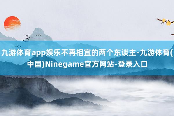 九游体育app娱乐不再相宜的两个东谈主-九游体育(中国)Ninegame官方网站-登录入口