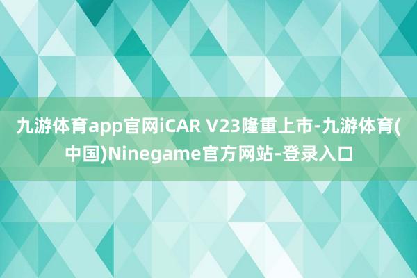 九游体育app官网iCAR V23隆重上市-九游体育(中国)Ninegame官方网站-登录入口