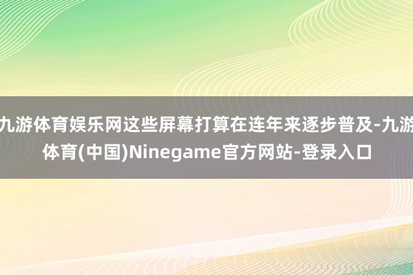 九游体育娱乐网这些屏幕打算在连年来逐步普及-九游体育(中国)Ninegame官方网站-登录入口