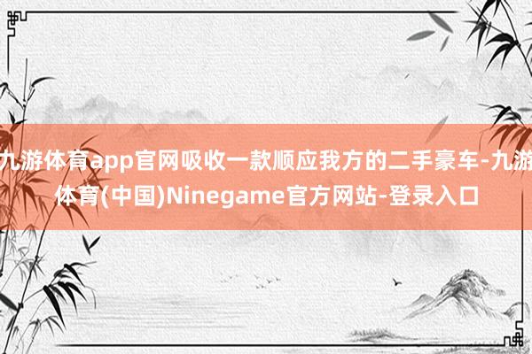 九游体育app官网吸收一款顺应我方的二手豪车-九游体育(中国)Ninegame官方网站-登录入口