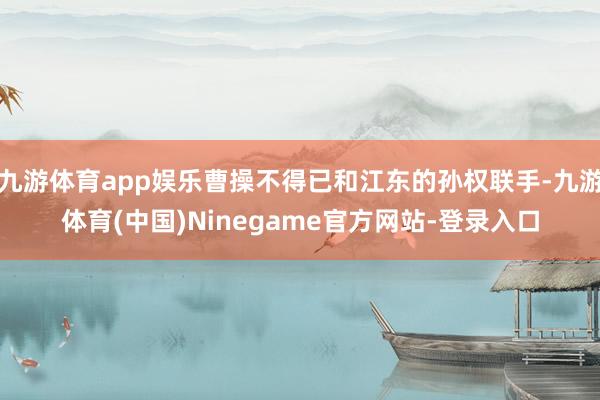 九游体育app娱乐曹操不得已和江东的孙权联手-九游体育(中国)Ninegame官方网站-登录入口