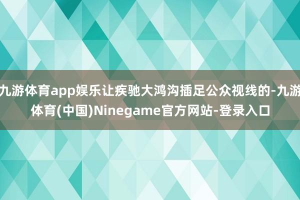 九游体育app娱乐让疾驰大鸿沟插足公众视线的-九游体育(中国)Ninegame官方网站-登录入口