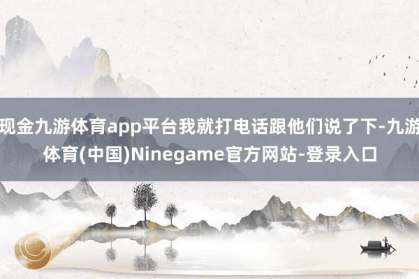 现金九游体育app平台我就打电话跟他们说了下-九游体育(中国)Ninegame官方网站-登录入口