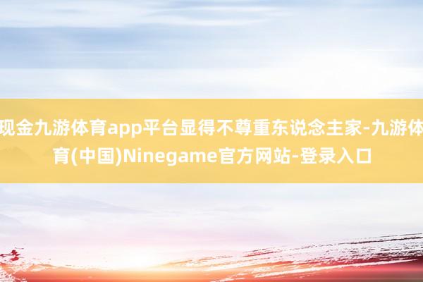 现金九游体育app平台显得不尊重东说念主家-九游体育(中国)Ninegame官方网站-登录入口