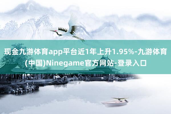 现金九游体育app平台近1年上升1.95%-九游体育(中国)Ninegame官方网站-登录入口