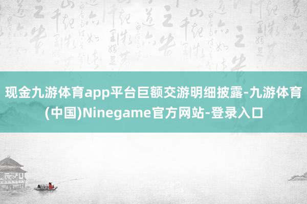 现金九游体育app平台　　巨额交游明细披露-九游体育(中国)Ninegame官方网站-登录入口