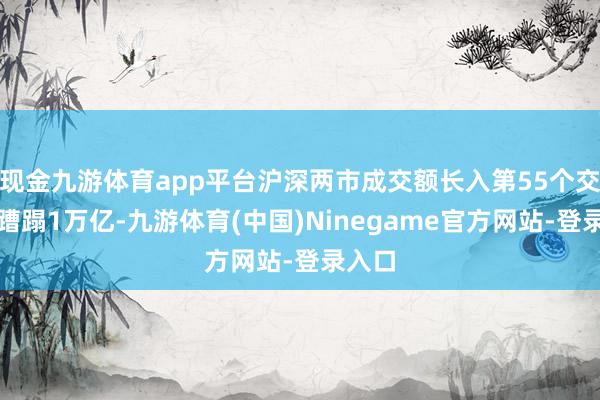 现金九游体育app平台沪深两市成交额长入第55个交游日蹧蹋1万亿-九游体育(中国)Ninegame官方网站-登录入口