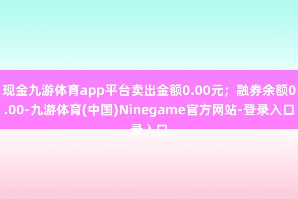 现金九游体育app平台卖出金额0.00元；融券余额0.00-九游体育(中国)Ninegame官方网站-登录入口