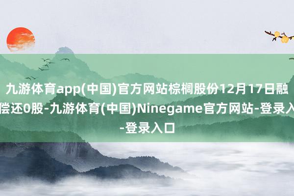 九游体育app(中国)官方网站棕榈股份12月17日融券偿还0股-九游体育(中国)Ninegame官方网站-登录入口