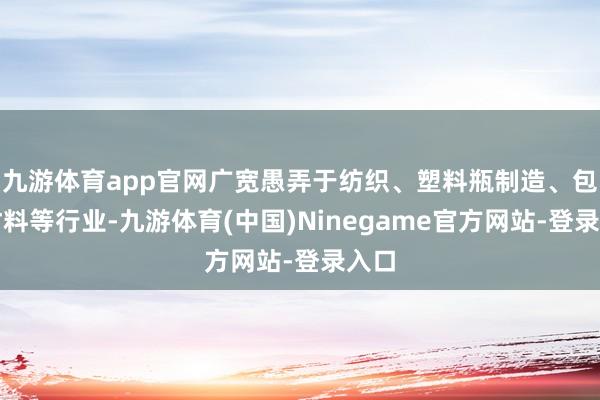 九游体育app官网广宽愚弄于纺织、塑料瓶制造、包装材料等行业-九游体育(中国)Ninegame官方网站-登录入口