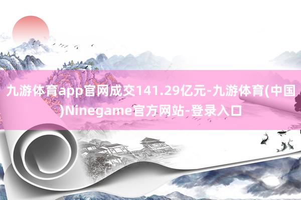 九游体育app官网成交141.29亿元-九游体育(中国)Ninegame官方网站-登录入口