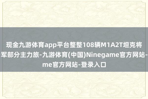 现金九游体育app平台整整108辆M1A2T坦克将配备给台军部分主力旅-九游体育(中国)Ninegame官方网站-登录入口