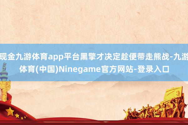 现金九游体育app平台黑擎才决定趁便带走熊战-九游体育(中国)Ninegame官方网站-登录入口