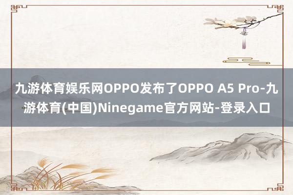 九游体育娱乐网OPPO发布了OPPO A5 Pro-九游体育(中国)Ninegame官方网站-登录入口