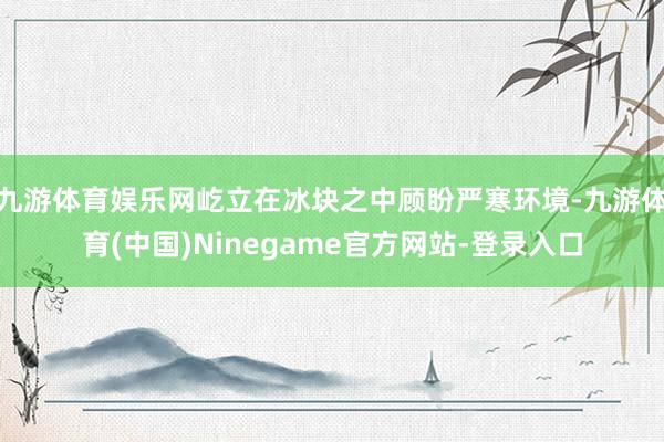 九游体育娱乐网屹立在冰块之中顾盼严寒环境-九游体育(中国)Ninegame官方网站-登录入口