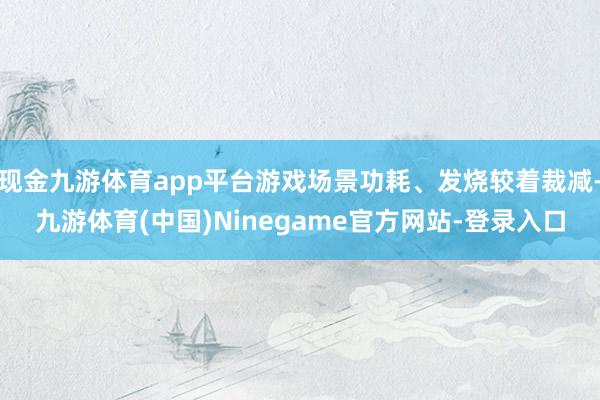 现金九游体育app平台游戏场景功耗、发烧较着裁减-九游体育(中国)Ninegame官方网站-登录入口