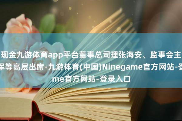 现金九游体育app平台董事总司理张海安、监事会主席王政军等高层出席-九游体育(中国)Ninegame官方网站-登录入口