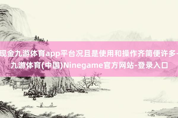 现金九游体育app平台况且是使用和操作齐简便许多-九游体育(中国)Ninegame官方网站-登录入口