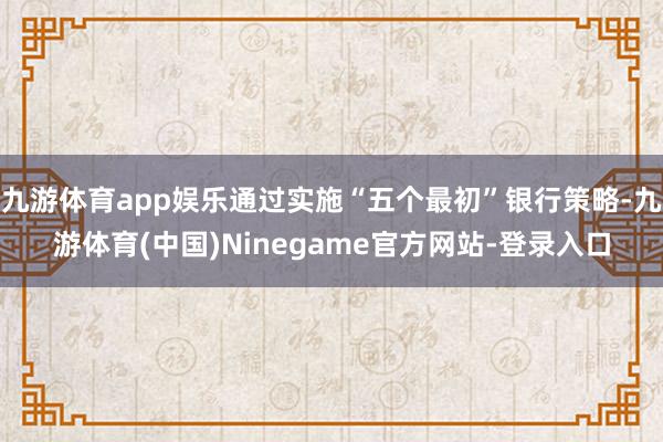 九游体育app娱乐通过实施“五个最初”银行策略-九游体育(中国)Ninegame官方网站-登录入口