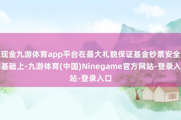 现金九游体育app平台在最大礼貌保证基金钞票安全的基础上-九游体育(中国)Ninegame官方网站-登录入口