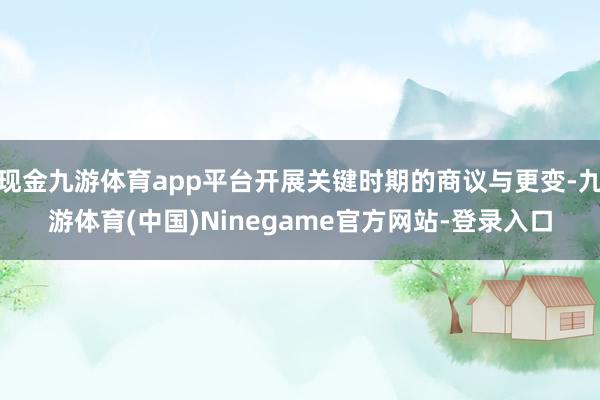 现金九游体育app平台开展关键时期的商议与更变-九游体育(中国)Ninegame官方网站-登录入口