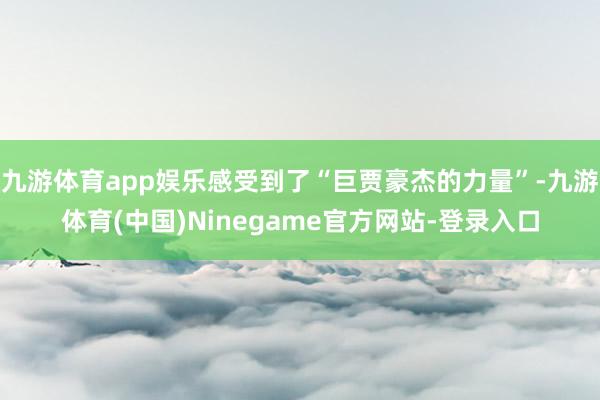 九游体育app娱乐感受到了“巨贾豪杰的力量”-九游体育(中国)Ninegame官方网站-登录入口