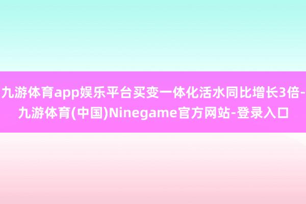 九游体育app娱乐平台买变一体化活水同比增长3倍-九游体育(中国)Ninegame官方网站-登录入口