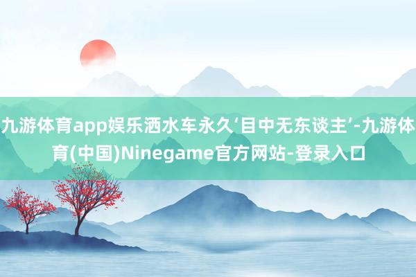 九游体育app娱乐洒水车永久‘目中无东谈主’-九游体育(中国)Ninegame官方网站-登录入口