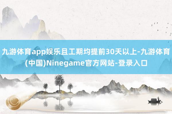 九游体育app娱乐且工期均提前30天以上-九游体育(中国)Ninegame官方网站-登录入口