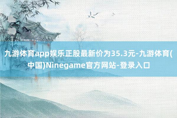 九游体育app娱乐正股最新价为35.3元-九游体育(中国)Ninegame官方网站-登录入口